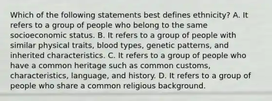 Which of the following statements best defines ethnicity? A. It refers to a group of people who belong to the same socioeconomic status. B. It refers to a group of people with similar physical traits, blood types, genetic patterns, and inherited characteristics. C. It refers to a group of people who have a common heritage such as common customs, characteristics, language, and history. D. It refers to a group of people who share a common religious background.