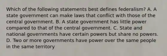 Which of the following statements best defines federalism? A. A state government can make laws that conflict with those of the central government. B. A state government has little power compared to that of the central government. C. State and national governments have certain powers but share no powers. D. Two or more governments have power over the same people in the same territory