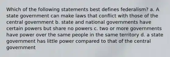 Which of the following statements best defines federalism? a. A state government can make laws that conflict with those of the central government b. state and national governments have certain powers but share no powers c. two or more governments have power over the same people in the same territory d. a state government has little power compared to that of the central government