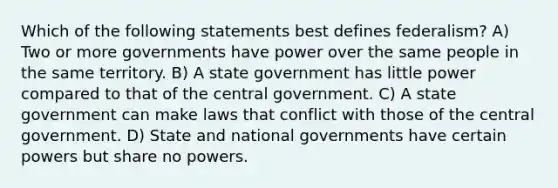 Which of the following statements best defines federalism? A) Two or more governments have power over the same people in the same territory. B) A state government has little power compared to that of the central government. C) A state government can make laws that conflict with those of the central government. D) State and national governments have certain powers but share no powers.