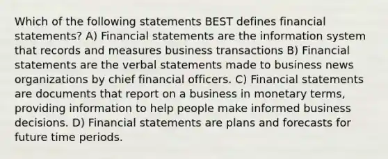 Which of the following statements BEST defines financial statements? A) Financial statements are the information system that records and measures business transactions B) Financial statements are the verbal statements made to business news organizations by chief financial officers. C) Financial statements are documents that report on a business in monetary terms, providing information to help people make informed business decisions. D) Financial statements are plans and forecasts for future time periods.