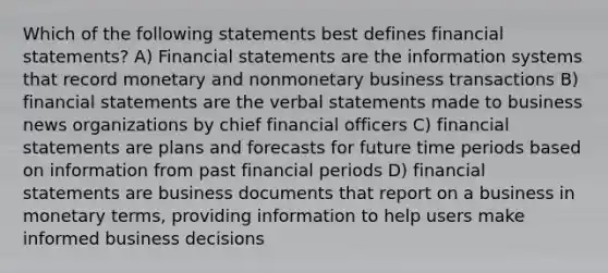 Which of the following statements best defines financial statements? A) Financial statements are the information systems that record monetary and nonmonetary business transactions B) financial statements are the verbal statements made to business news organizations by chief financial officers C) financial statements are plans and forecasts for future time periods based on information from past financial periods D) financial statements are business documents that report on a business in monetary terms, providing information to help users make informed business decisions