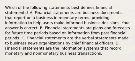 Which of the following statements best defines financial​ statements? A. <a href='https://www.questionai.com/knowledge/kFBJaQCz4b-financial-statements' class='anchor-knowledge'>financial statements</a> are business documents that report on a business in monetary​ terms, providing information to help users make informed business decisions. Your answer is correct. B. Financial statements are plans and forecasts for future time periods based on information from past financial periods. C. Financial statements are the verbal statements made to business news organizations by chief financial officers. D. Financial statements are the information systems that record monetary and nonmonetary business transactions.