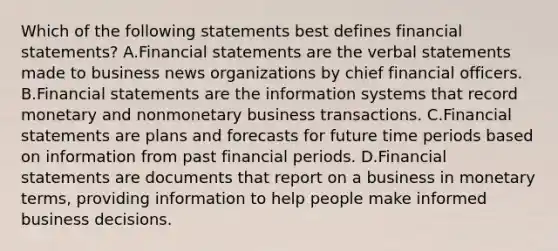 Which of the following statements best defines financial statements? A.Financial statements are the verbal statements made to business news organizations by chief financial officers. B.Financial statements are the information systems that record monetary and nonmonetary business transactions. C.Financial statements are plans and forecasts for future time periods based on information from past financial periods. D.Financial statements are documents that report on a business in monetary terms, providing information to help people make informed business decisions.