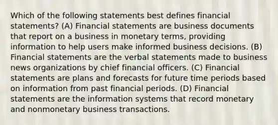 Which of the following statements best defines financial​ statements? (A) <a href='https://www.questionai.com/knowledge/kFBJaQCz4b-financial-statements' class='anchor-knowledge'>financial statements</a> are business documents that report on a business in monetary​ terms, providing information to help users make informed business decisions. (B) Financial statements are the verbal statements made to business news organizations by chief financial officers. (C) Financial statements are plans and forecasts for future time periods based on information from past financial periods. (D) Financial statements are the information systems that record monetary and nonmonetary business transactions.