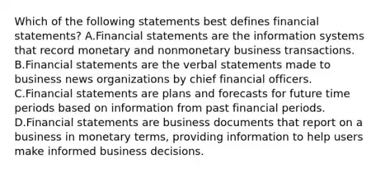 Which of the following statements best defines financial​ statements? A.Financial statements are the information systems that record monetary and nonmonetary business transactions. B.Financial statements are the verbal statements made to business news organizations by chief financial officers. C.Financial statements are plans and forecasts for future time periods based on information from past financial periods. D.Financial statements are business documents that report on a business in monetary​ terms, providing information to help users make informed business decisions.