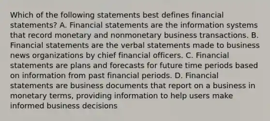 Which of the following statements best defines financial​ statements? A. Financial statements are the information systems that record monetary and nonmonetary business transactions. B. Financial statements are the verbal statements made to business news organizations by chief financial officers. C. Financial statements are plans and forecasts for future time periods based on information from past financial periods. D. Financial statements are business documents that report on a business in monetary​ terms, providing information to help users make informed business decisions