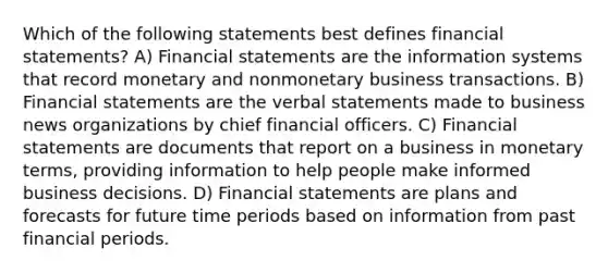 Which of the following statements best defines financial statements? A) Financial statements are the information systems that record monetary and nonmonetary business transactions. B) Financial statements are the verbal statements made to business news organizations by chief financial officers. C) Financial statements are documents that report on a business in monetary terms, providing information to help people make informed business decisions. D) Financial statements are plans and forecasts for future time periods based on information from past financial periods.