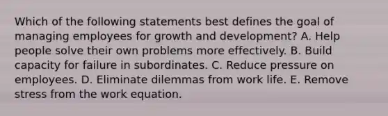 Which of the following statements best defines the goal of managing employees for growth and development? A. Help people solve their own problems more effectively. B. Build capacity for failure in subordinates. C. Reduce pressure on employees. D. Eliminate dilemmas from work life. E. Remove stress from the work equation.