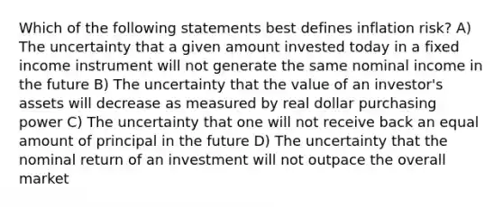 Which of the following statements best defines inflation risk? A) The uncertainty that a given amount invested today in a fixed income instrument will not generate the same nominal income in the future B) The uncertainty that the value of an investor's assets will decrease as measured by real dollar purchasing power C) The uncertainty that one will not receive back an equal amount of principal in the future D) The uncertainty that the nominal return of an investment will not outpace the overall market