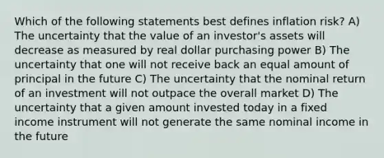 Which of the following statements best defines inflation risk? A) The uncertainty that the value of an investor's assets will decrease as measured by real dollar purchasing power B) The uncertainty that one will not receive back an equal amount of principal in the future C) The uncertainty that the nominal return of an investment will not outpace the overall market D) The uncertainty that a given amount invested today in a fixed income instrument will not generate the same nominal income in the future