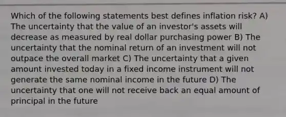 Which of the following statements best defines inflation risk? A) The uncertainty that the value of an investor's assets will decrease as measured by real dollar purchasing power B) The uncertainty that the nominal return of an investment will not outpace the overall market C) The uncertainty that a given amount invested today in a fixed income instrument will not generate the same nominal income in the future D) The uncertainty that one will not receive back an equal amount of principal in the future