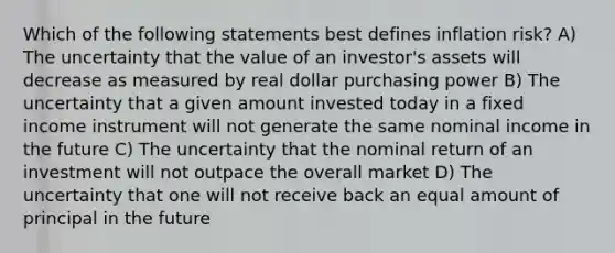 Which of the following statements best defines inflation risk? A) The uncertainty that the value of an investor's assets will decrease as measured by real dollar purchasing power B) The uncertainty that a given amount invested today in a fixed income instrument will not generate the same nominal income in the future C) The uncertainty that the nominal return of an investment will not outpace the overall market D) The uncertainty that one will not receive back an equal amount of principal in the future