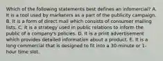 Which of the following statements best defines an infomercial? A. It is a tool used by marketers as a part of the publicity campaign. B. It is a form of direct mail which consists of consumer mailing lists. C. It is a strategy used in public relations to inform the public of a company's policies. D. It is a print advertisement which provides detailed information about a product. E. It is a long commercial that is designed to fit into a 30-minute or 1-hour time slot.