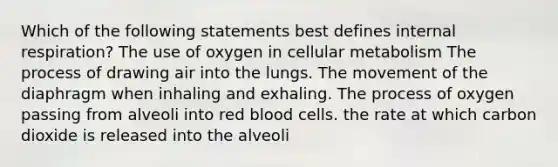 Which of the following statements best defines internal respiration? The use of oxygen in cellular metabolism The process of drawing air into the lungs. The movement of the diaphragm when inhaling and exhaling. The process of oxygen passing from alveoli into red blood cells. the rate at which carbon dioxide is released into the alveoli