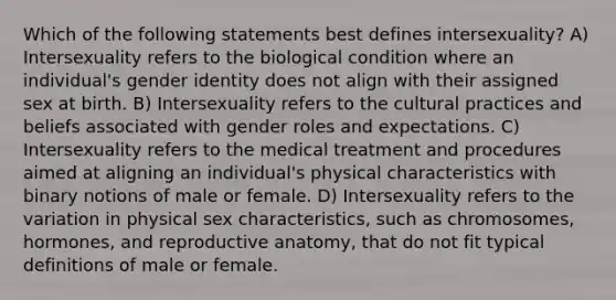 Which of the following statements best defines intersexuality? A) Intersexuality refers to the biological condition where an individual's gender identity does not align with their assigned sex at birth. B) Intersexuality refers to the cultural practices and beliefs associated with gender roles and expectations. C) Intersexuality refers to the medical treatment and procedures aimed at aligning an individual's physical characteristics with binary notions of male or female. D) Intersexuality refers to the variation in physical sex characteristics, such as chromosomes, hormones, and reproductive anatomy, that do not fit typical definitions of male or female.