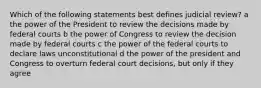 Which of the following statements best defines judicial review? a the power of the President to review the decisions made by federal courts b the power of Congress to review the decision made by federal courts c the power of the federal courts to declare laws unconstitutional d the power of the president and Congress to overturn federal court decisions, but only if they agree