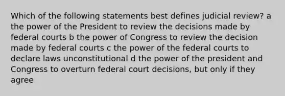 Which of the following statements best defines judicial review? a the power of the President to review the decisions made by <a href='https://www.questionai.com/knowledge/kzzdxYQ4u6-federal-courts' class='anchor-knowledge'>federal courts</a> b the power of Congress to review the decision made by federal courts c the power of the federal courts to declare laws unconstitutional d the power of the president and Congress to overturn federal court decisions, but only if they agree