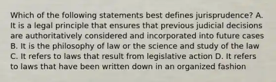 Which of the following statements best defines jurisprudence? A. It is a legal principle that ensures that previous judicial decisions are authoritatively considered and incorporated into future cases B. It is the philosophy of law or the science and study of the law C. It refers to laws that result from legislative action D. It refers to laws that have been written down in an organized fashion