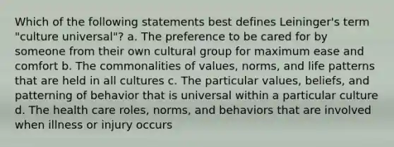 Which of the following statements best defines Leininger's term "culture universal"? a. The preference to be cared for by someone from their own cultural group for maximum ease and comfort b. The commonalities of values, norms, and life patterns that are held in all cultures c. The particular values, beliefs, and patterning of behavior that is universal within a particular culture d. The health care roles, norms, and behaviors that are involved when illness or injury occurs