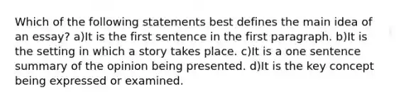 Which of the following statements best defines the main idea of an essay? a)It is the first sentence in the first paragraph. b)It is the setting in which a story takes place. c)It is a one sentence summary of the opinion being presented. d)It is the key concept being expressed or examined.