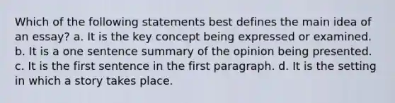 Which of the following statements best defines the main idea of an essay? a. It is the key concept being expressed or examined. b. It is a one sentence summary of the opinion being presented. c. It is the first sentence in the first paragraph. d. It is the setting in which a story takes place.