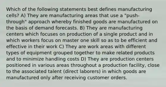 Which of the following statements best defines manufacturing cells? A) They are manufacturing areas that use a "push-through" approach whereby finished goods are manufactured on the basis of demand forecasts. B) They are manufacturing centers which focuses on production of a single product and in which workers focus on master one skill so as to be efficient and effective in their work C) They are work areas with different types of equipment grouped together to make related products and to minimize handling costs D) They are production centers positioned in various areas throughout a production facility, close to the associated talent (direct laborers) in which goods are manufactured only after receiving customer orders.