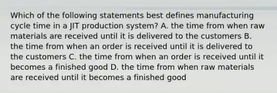 Which of the following statements best defines manufacturing cycle time in a JIT production​ system? A. the time from when raw materials are received until it is delivered to the customers B. the time from when an order is received until it is delivered to the customers C. the time from when an order is received until it becomes a finished good D. the time from when raw materials are received until it becomes a finished good