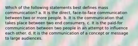 Which of the following statements best defines mass communication? a. It is the direct, face-to-face communication between two or more people. b. It is the communication that takes place between two end consumers. c. It is the paid-for communication between two people in an attempt to influence each other. d. It is the communication of a concept or message to large audiences.