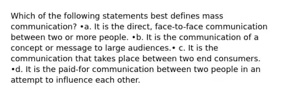 Which of the following statements best defines mass communication? •a. It is the direct, face-to-face communication between two or more people. •b. It is the communication of a concept or message to large audiences.• c. It is the communication that takes place between two end consumers. •d. It is the paid-for communication between two people in an attempt to influence each other.