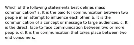 Which of the following statements best defines mass communication? a. It is the paid-for communication between two people in an attempt to influence each other. b. It is the communication of a concept or message to large audiences. c. It is the direct, face-to-face communication between two or more people. d. It is the communication that takes place between two end consumers.