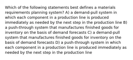 Which of the following statements best defines a materials requirements planning system? A) a demand-pull system in which each component in a production line is produced immediately as needed by the next step in the production line B) a push-through system that manufactures finished goods for inventory on the basis of demand forecasts C) a demand-pull system that manufactures finished goods for inventory on the basis of demand forecasts D) a push-through system in which each component in a production line is produced immediately as needed by the next step in the production line