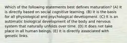 Which of the following statements best defines maturation? (A) It is directly based on social cognitive learning. (B) It is the basis for all physiological and psychological development. (C) It is an automatic biological development of the body and nervous system that naturally unfolds over time. (D) It does not take place in all human beings. (E) It is directly associated with genetic links.