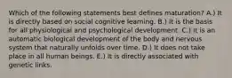 Which of the following statements best defines maturation? A.) It is directly based on social cognitive learning. B.) It is the basis for all physiological and psychological development. C.) It is an automatic biological development of the body and nervous system that naturally unfolds over time. D.) It does not take place in all human beings. E.) It is directly associated with genetic links.