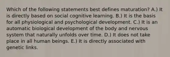 Which of the following statements best defines maturation? A.) It is directly based on social cognitive learning. B.) It is the basis for all physiological and psychological development. C.) It is an automatic biological development of the body and nervous system that naturally unfolds over time. D.) It does not take place in all human beings. E.) It is directly associated with genetic links.