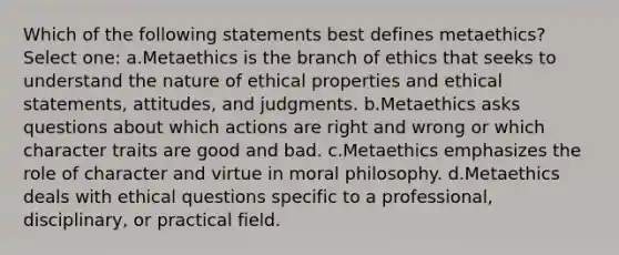 Which of the following statements best defines metaethics? Select one: a.Metaethics is the branch of ethics that seeks to understand the nature of ethical properties and ethical statements, attitudes, and judgments. b.Metaethics asks questions about which actions are right and wrong or which character traits are good and bad. c.Metaethics emphasizes the role of character and virtue in moral philosophy. d.Metaethics deals with ethical questions specific to a professional, disciplinary, or practical field.