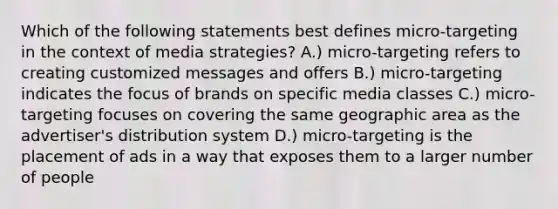 Which of the following statements best defines micro-targeting in the context of media strategies? A.) micro-targeting refers to creating customized messages and offers B.) micro-targeting indicates the focus of brands on specific media classes C.) micro-targeting focuses on covering the same geographic area as the advertiser's distribution system D.) micro-targeting is the placement of ads in a way that exposes them to a larger number of people