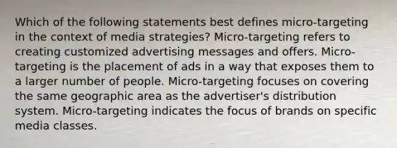 Which of the following statements best defines micro-targeting in the context of media strategies? Micro-targeting refers to creating customized advertising messages and offers. Micro-targeting is the placement of ads in a way that exposes them to a larger number of people. Micro-targeting focuses on covering the same geographic area as the advertiser's distribution system. Micro-targeting indicates the focus of brands on specific media classes.