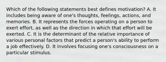 Which of the following statements best defines motivation? A. It includes being aware of one's thoughts, feelings, actions, and memories. B. It represents the forces operating on a person to exert effort, as well as the direction in which that effort will be exerted. C. It is the determinant of the relative importance of various personal factors that predict a person's ability to perform a job effectively. D. It involves focusing one's consciousness on a particular stimulus.