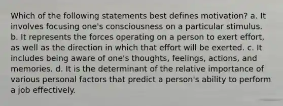 Which of the following statements best defines motivation? a. It involves focusing one's consciousness on a particular stimulus. b. It represents the forces operating on a person to exert effort, as well as the direction in which that effort will be exerted. c. It includes being aware of one's thoughts, feelings, actions, and memories. d. It is the determinant of the relative importance of various personal factors that predict a person's ability to perform a job effectively.