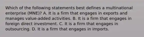 Which of the following statements best defines a multinational enterprise (MNE)? A. It is a firm that engages in exports and manages value-added activities. B. It is a firm that engages in foreign direct investment. C. It is a firm that engages in outsourcing. D. It is a firm that engages in imports.