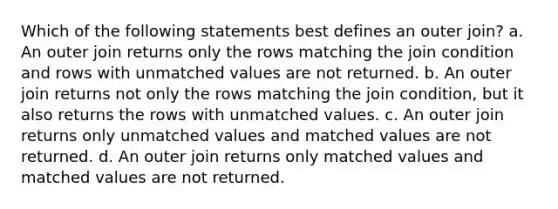 Which of the following statements best defines an outer join? a. An outer join returns only the rows matching the join condition and rows with unmatched values are not returned. b. An outer join returns not only the rows matching the join condition, but it also returns the rows with unmatched values. c. An outer join returns only unmatched values and matched values are not returned. d. An outer join returns only matched values and matched values are not returned.