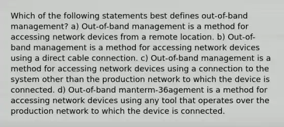 Which of the following statements best defines out-of-band management? a) Out-of-band management is a method for accessing network devices from a remote location. b) Out-of-band management is a method for accessing network devices using a direct cable connection. c) Out-of-band management is a method for accessing network devices using a connection to the system other than the production network to which the device is connected. d) Out-of-band manterm-36agement is a method for accessing network devices using any tool that operates over the production network to which the device is connected.