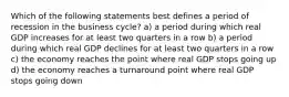 Which of the following statements best defines a period of recession in the business cycle? a) a period during which real GDP increases for at least two quarters in a row b) a period during which real GDP declines for at least two quarters in a row c) the economy reaches the point where real GDP stops going up d) the economy reaches a turnaround point where real GDP stops going down