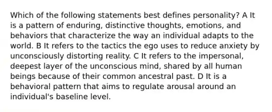 Which of the following statements best defines personality? A It is a pattern of enduring, distinctive thoughts, emotions, and behaviors that characterize the way an individual adapts to the world. B It refers to the tactics the ego uses to reduce anxiety by unconsciously distorting reality. C It refers to the impersonal, deepest layer of the unconscious mind, shared by all human beings because of their common ancestral past. D It is a behavioral pattern that aims to regulate arousal around an individual's baseline level.