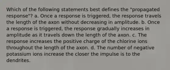 Which of the following statements best defines the "propagated response"? a. Once a response is triggered, the response travels the length of the axon without decreasing in amplitude. b. Once a response is triggered, the response gradually increases in amplitude as it travels down the length of the axon. c. The response increases the positive charge of the chlorine ions throughout the length of the axon. d. The number of negative potassium ions increase the closer the impulse is to the dendrites.