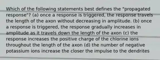 Which of the following statements best defines the "propagated response"? (a) once a response is triggered, the response travels the length of the axon without decreasing in amplitude. (b) once a response is triggered, the response gradually increases in amplitude as it travels down the length of the axon (c) the response increases the positive charge of the chlorine ions throughout the length of the axon (d) the number of negative potassium ions increase the closer the impulse to the dendrites