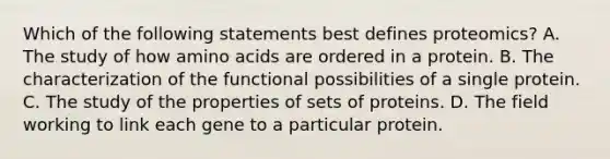 Which of the following statements best defines proteomics? A. The study of how amino acids are ordered in a protein. B. The characterization of the functional possibilities of a single protein. C. The study of the properties of sets of proteins. D. The field working to link each gene to a particular protein.