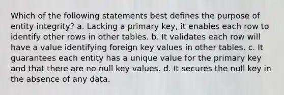 Which of the following statements best defines the purpose of entity integrity? a. Lacking a primary key, it enables each row to identify other rows in other tables. b. It validates each row will have a value identifying foreign key values in other tables. c. It guarantees each entity has a unique value for the primary key and that there are no null key values. d. It secures the null key in the absence of any data.