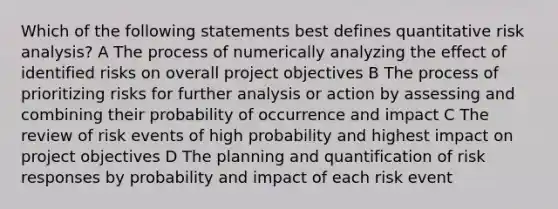 Which of the following statements best defines quantitative risk analysis? A The process of numerically analyzing the effect of identified risks on overall project objectives B The process of prioritizing risks for further analysis or action by assessing and combining their probability of occurrence and impact C The review of risk events of high probability and highest impact on project objectives D The planning and quantification of risk responses by probability and impact of each risk event